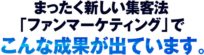 まったく新しい集客法「ファンマーケティング」でこんな成果が出ています。