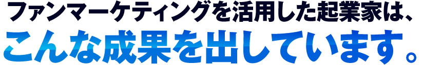 ファンマーケティングを活用した起業家は、こ んな成果を出しています。
