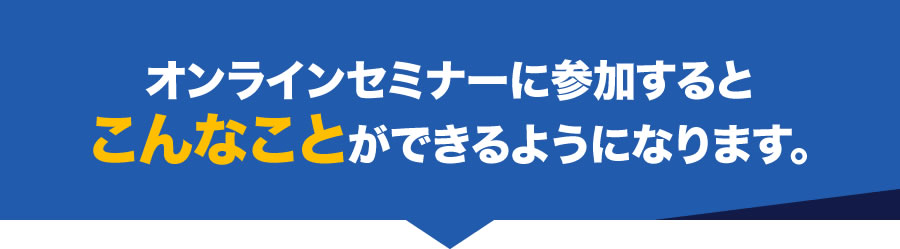 オンラインセミナーに参加するとこんなことができるようになります。