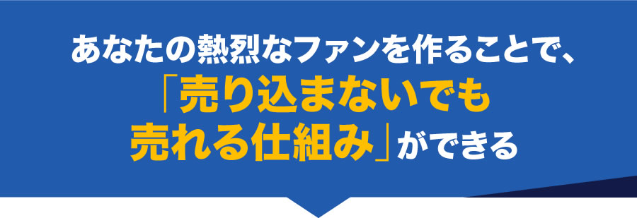 あなたの熱烈なファンを作ることで、「売り込まないでも売れる仕組み」ができる